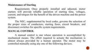 Maintenance of Starting
Requirements Once properly installed and adjusted, motor
starters will provide reliable operation of starting time, voltages,
current, and torques for the benefit of the driven machine and the power
system.
The NEC, supplemented by local codes, governs the selection of
the proper sizes of conductors, starting fuses, circuit breakers, and
disconnect switches for specific system requirements.
MANUAL CONTROL
A manual control is one whose operation is accomplished by
mechanical means. The effort required to actuate the mechanism is
almost always provided by a human operator. The motor may be
controlled manually using any one of the following devices.
 