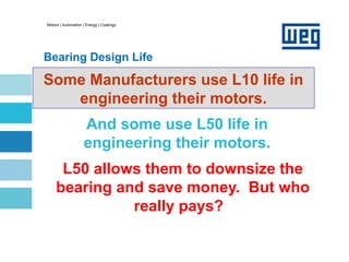 Motors | Automation | Energy | Coatings
Bearing Design Life
L10 Life
L50 allows them to downsize the
bearing and save money. But who
really pays?
Some Manufacturers use L10 life in
engineering their motors.
And some use L50 life in
engineering their motors.
 