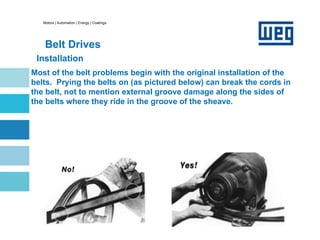 Motors | Automation | Energy | Coatings
Belt Drives
Installation
Most of the belt problems begin with the original installation of the
belts. Prying the belts on (as pictured below) can break the cords in
the belt, not to mention external groove damage along the sides of
the belts where they ride in the groove of the sheave.
 
