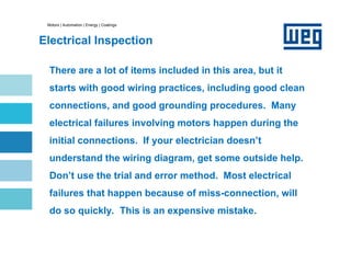 Motors | Automation | Energy | Coatings
Electrical Inspection
There are a lot of items included in this area, but it
starts with good wiring practices, including good clean
connections, and good grounding procedures. Many
electrical failures involving motors happen during the
initial connections. If your electrician doesn’t
understand the wiring diagram, get some outside help.
Don’t use the trial and error method. Most electrical
failures that happen because of miss-connection, will
do so quickly. This is an expensive mistake.
 