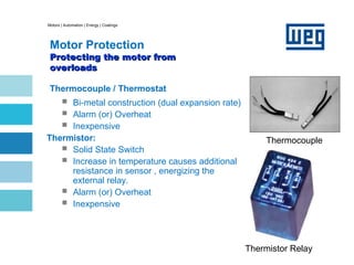 Motors | Automation | Energy | Coatings
Motor Protection
Protecting the motor from
Protecting the motor from
overloads
overloads
Thermocouple / Thermostat
 Bi-metal construction (dual expansion rate)
 Alarm (or) Overheat
 Inexpensive
Thermistor:
 Solid State Switch
 Increase in temperature causes additional
resistance in sensor , energizing the
external relay.
 Alarm (or) Overheat
 Inexpensive
Thermocouple
Thermistor Relay
 