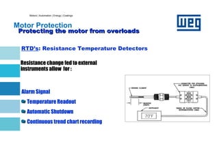 Motors | Automation | Energy | Coatings
Motor Protection
Protecting the motor from overloads
Protecting the motor from overloads
RTD’s: Resistance Temperature Detectors
Resistance change fed to external
instruments allow for :
Alarm Signal
Temperature Readout
Automatic Shutdown
Continuous trend chart recording
 