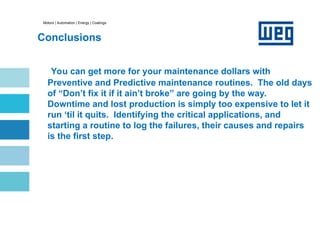 Motors | Automation | Energy | Coatings
Conclusions
You can get more for your maintenance dollars with
Preventive and Predictive maintenance routines. The old days
of “Don’t fix it if it ain’t broke” are going by the way.
Downtime and lost production is simply too expensive to let it
run ‘til it quits. Identifying the critical applications, and
starting a routine to log the failures, their causes and repairs
is the first step.
 