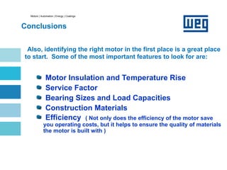 Motors | Automation | Energy | Coatings
Conclusions
Also, identifying the right motor in the first place is a great place
to start. Some of the most important features to look for are:
Motor Insulation and Temperature Rise
Service Factor
Bearing Sizes and Load Capacities
Construction Materials
Efficiency ( Not only does the efficiency of the motor save
you operating costs, but it helps to ensure the quality of materials
the motor is built with )
 