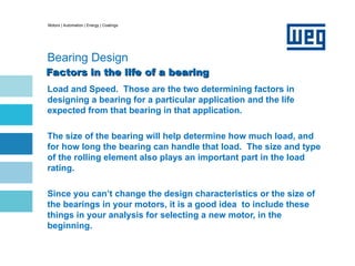 Motors | Automation | Energy | Coatings
Bearing Design
Factors in the life of a bearing
Factors in the life of a bearing
Load and Speed. Those are the two determining factors in
designing a bearing for a particular application and the life
expected from that bearing in that application.
The size of the bearing will help determine how much load, and
for how long the bearing can handle that load. The size and type
of the rolling element also plays an important part in the load
rating.
Since you can’t change the design characteristics or the size of
the bearings in your motors, it is a good idea to include these
things in your analysis for selecting a new motor, in the
beginning.
 