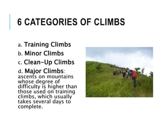6 CATEGORIES OF CLIMBS
a. Training Climbs
b. Minor Climbs
c. Clean-Up Climbs
d. Major Climbs:
ascents on mountains
whose degree of
difficulty is higher than
those used on training
climbs, which usually
takes several days to
complete.
 