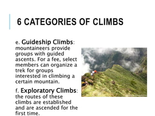 e. Guideship Climbs:
mountaineers provide
groups with guided
ascents. For a fee, select
members can organize a
trek for groups
interested in climbing a
certain mountain.
f. Exploratory Climbs:
the routes of these
climbs are established
and are ascended for the
first time.
6 CATEGORIES OF CLIMBS
 