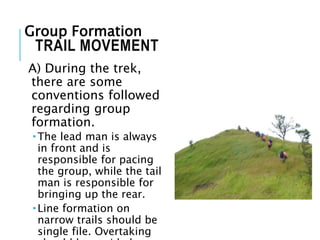 TRAIL MOVEMENT
A) During the trek,
there are some
conventions followed
regarding group
formation.
 The lead man is always
in front and is
responsible for pacing
the group, while the tail
man is responsible for
bringing up the rear.
 Line formation on
narrow trails should be
single file. Overtaking
Group Formation
 