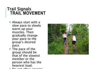  Always start with a
slow pace to slowly
warm up your
muscles. Then
gradually change
your pace to the
group’s desired
pace.
 The pace of the
group should be
that of the slowest
member or the
person who has the
heaviest load.
TRAIL MOVEMENT
Trail Signals
 