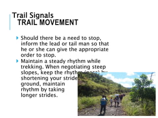  Should there be a need to stop,
inform the lead or tail man so that
he or she can give the appropriate
order to stop.
 Maintain a steady rhythm while
trekking. When negotiating steep
slopes, keep the rhythm (pace) by
shortening your strides. On level
ground, maintain the
rhythm by taking
longer strides.
TRAIL MOVEMENT
Trail Signals
 