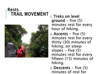 1. Treks on level
ground - five (5)
minutes rest for every
hour of hiking.
2. Ascents - five (5)
minutes rest for every
thirty (30) minutes of
hiking; on steep
slopes - five (5)
minutes rest for every
fifteen (15) minutes of
hiking.
3. Descents - five (5)
minutes of rest for
TRAIL MOVEMENT
Rests
 