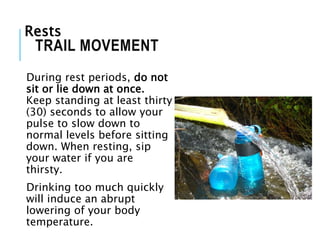 During rest periods, do not
sit or lie down at once.
Keep standing at least thirty
(30) seconds to allow your
pulse to slow down to
normal levels before sitting
down. When resting, sip
your water if you are
thirsty.
Drinking too much quickly
will induce an abrupt
lowering of your body
temperature.
TRAIL MOVEMENT
Rests
 