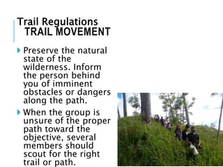  Preserve the natural
state of the
wilderness. Inform
the person behind
you of imminent
obstacles or dangers
along the path.
 When the group is
unsure of the proper
path toward the
objective, several
members should
scout for the right
trail or path.
TRAIL MOVEMENT
Trail Regulations
 