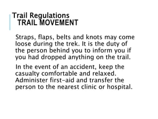 Straps, flaps, belts and knots may come
loose during the trek. It is the duty of
the person behind you to inform you if
you had dropped anything on the trail.
In the event of an accident, keep the
casualty comfortable and relaxed.
Administer first-aid and transfer the
person to the nearest clinic or hospital.
TRAIL MOVEMENT
Trail Regulations
 