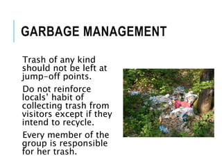 GARBAGE MANAGEMENT
Trash of any kind
should not be left at
jump-off points.
Do not reinforce
locals’ habit of
collecting trash from
visitors except if they
intend to recycle.
Every member of the
group is responsible
for her trash.
 
