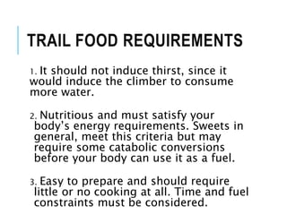 1. It should not induce thirst, since it
would induce the climber to consume
more water.
2. Nutritious and must satisfy your
body’s energy requirements. Sweets in
general, meet this criteria but may
require some catabolic conversions
before your body can use it as a fuel.
3. Easy to prepare and should require
little or no cooking at all. Time and fuel
constraints must be considered.
TRAIL FOOD REQUIREMENTS
 