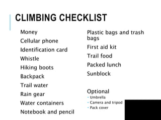 CLIMBING CHECKLIST
Money
Cellular phone
Identification card
Whistle
Hiking boots
Backpack
Trail water
Rain gear
Water containers
Notebook and pencil
Plastic bags and trash
bags
First aid kit
Trail food
Packed lunch
Sunblock
Optional
 Umbrella
 Camera and tripod
 Pack cover
 