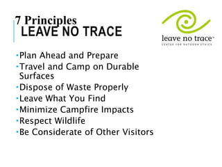 Plan Ahead and Prepare
Travel and Camp on Durable
Surfaces
Dispose of Waste Properly
Leave What You Find
Minimize Campfire Impacts
Respect Wildlife
Be Considerate of Other Visitors
LEAVE NO TRACE
7 Principles
 