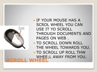 SCROLL WHEEL
 IF YOUR MOUSE HAS A
SCROL WHEEL YOU CAN
USE IT YO SCROLL
THROUGH DOCUMENTS AND
PAGES ON WEB .
 TO SCROLL DOWN ROLL
THE WHEEL TOWARDS YOU.
 TO SCROLL UP ROLL THW
WHEE;L AWAY FROM YOU.
 