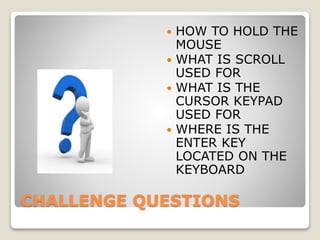 CHALLENGE QUESTIONS
 HOW TO HOLD THE
MOUSE
 WHAT IS SCROLL
USED FOR
 WHAT IS THE
CURSOR KEYPAD
USED FOR
 WHERE IS THE
ENTER KEY
LOCATED ON THE
KEYBOARD
 