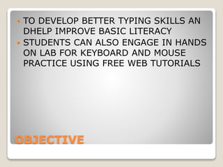OBJECTIVE
 TO DEVELOP BETTER TYPING SKILLS AN
DHELP IMPROVE BASIC LITERACY
 STUDENTS CAN ALSO ENGAGE IN HANDS
ON LAB FOR KEYBOARD AND MOUSE
PRACTICE USING FREE WEB TUTORIALS
 