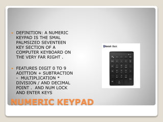 NUMERIC KEYPAD
 DEFINITION: A NUMERIC
KEYPAD IS THE SMAL
PALMSIZED SEVENTEEN
KEY SECTION OF A
COMPUTER KEYBOARD ON
THE VERY FAR RIGHT .
 FEATURES DIGIT 0 TO 9
ADITTION + SUBTRACTION
- MULTIPLICATION *
DIVISION / AND DECIMAL
POINT . AND NUM LOCK
AND ENTER KEYS
 