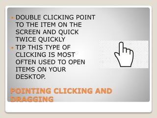 POINTING CLICKING AND
DRAGGING
 DOUBLE CLICKING POINT
TO THE ITEM ON THE
SCREEN AND QUICK
TWICE QUICKLY
 TIP THIS TYPE OF
CLICKING IS MOST
OFTEN USED TO OPEN
ITEMS ON YOUR
DESKTOP.
 