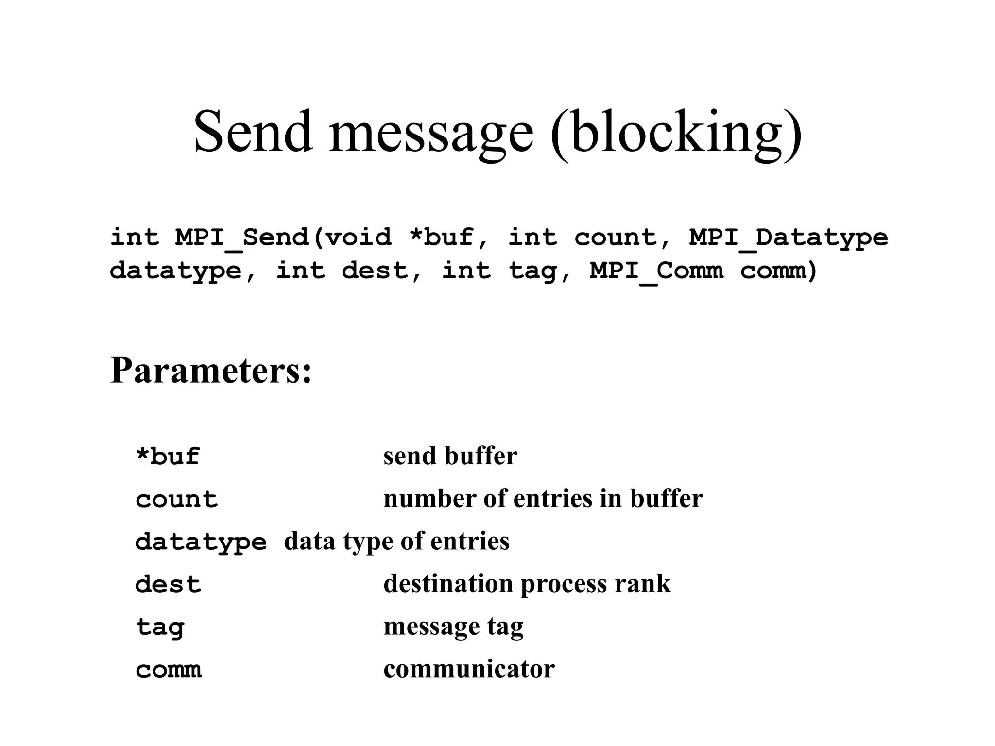 Send message (blocking)
int MPI_Send(void *buf, int count, MPI_Datatype
datatype, int dest, int tag, MPI_Comm comm)
Parameters:
*buf send buffer
count number of entries in buffer
datatype data type of entries
dest destination process rank
tag message tag
comm communicator
 