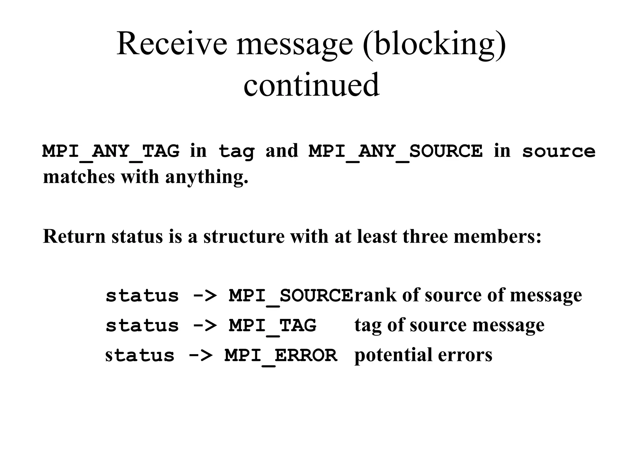 Receive message (blocking)
continued
MPI_ANY_TAG in tag and MPI_ANY_SOURCE in source
matches with anything.
Return status is a structure with at least three members:
status -> MPI_SOURCErank of source of message
status -> MPI_TAG tag of source message
status -> MPI_ERROR potential errors
 