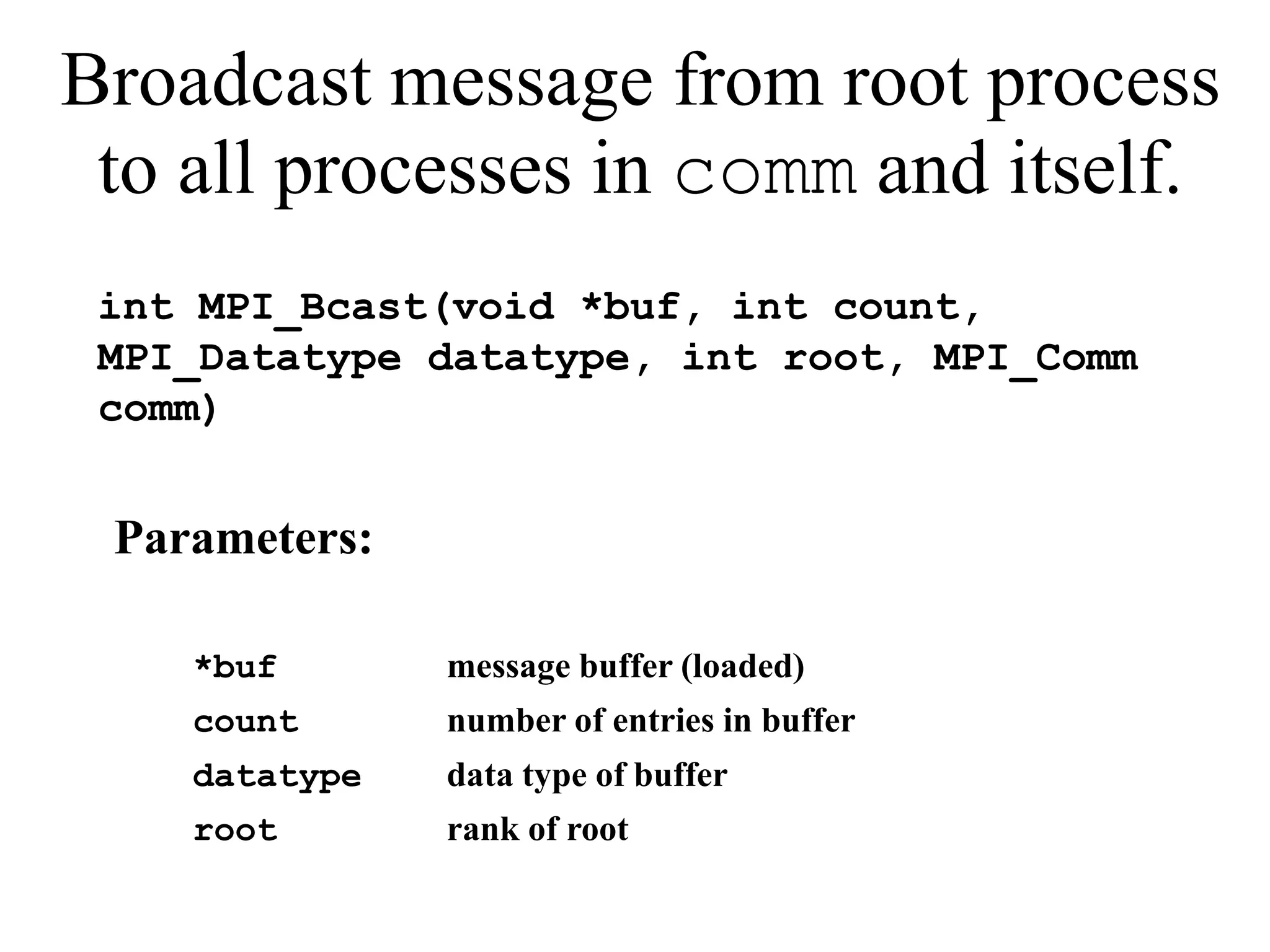 Broadcast message from root process
to all processes in comm and itself.
int MPI_Bcast(void *buf, int count,
MPI_Datatype datatype, int root, MPI_Comm
comm)
Parameters:
*buf message buffer (loaded)
count number of entries in buffer
datatype data type of buffer
root rank of root
 