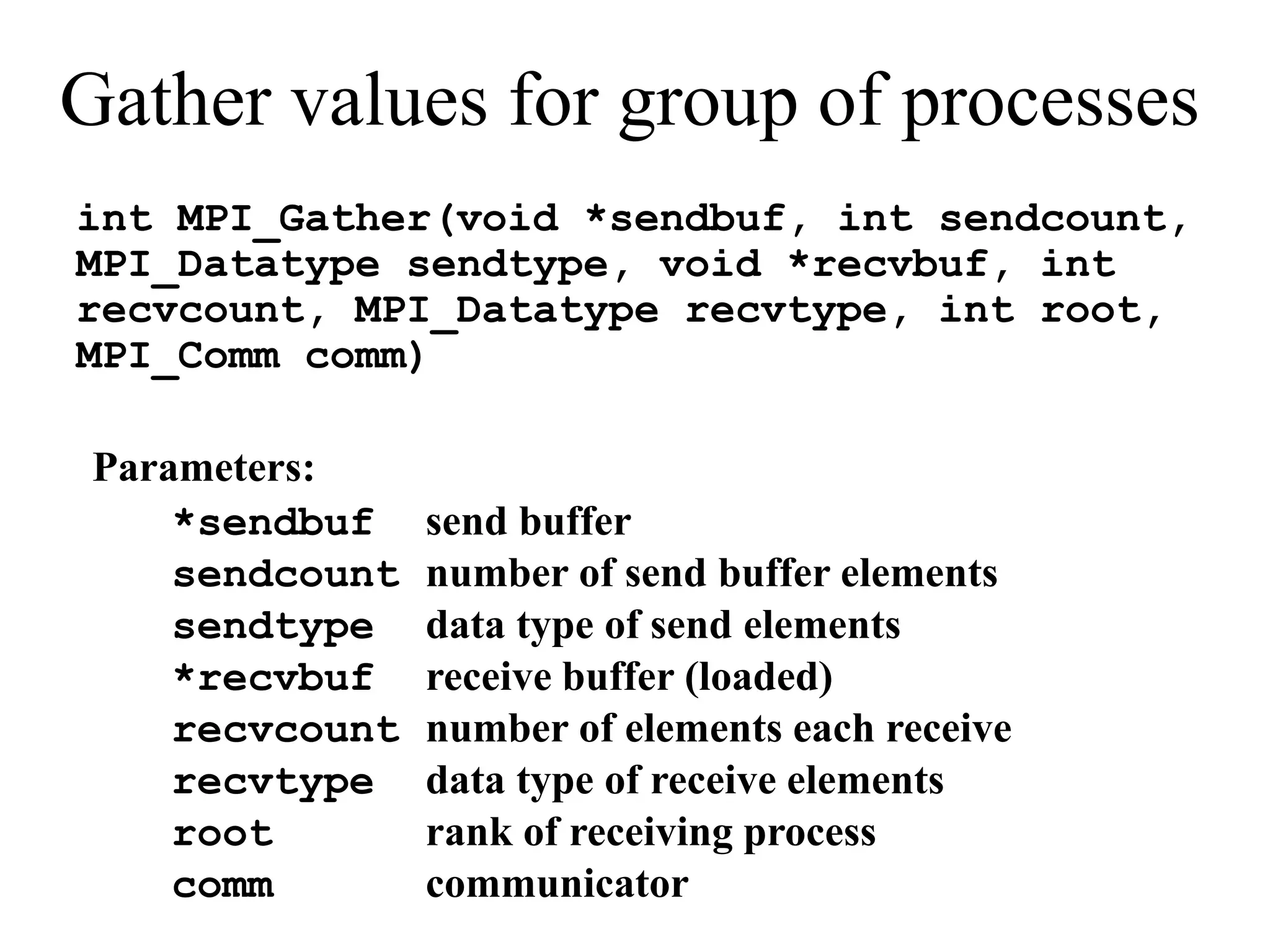 Gather values for group of processes
int MPI_Gather(void *sendbuf, int sendcount,
MPI_Datatype sendtype, void *recvbuf, int
recvcount, MPI_Datatype recvtype, int root,
MPI_Comm comm)
Parameters:
*sendbuf send buffer
sendcount number of send buffer elements
sendtype data type of send elements
*recvbuf receive buffer (loaded)
recvcount number of elements each receive
recvtype data type of receive elements
root rank of receiving process
comm communicator
 