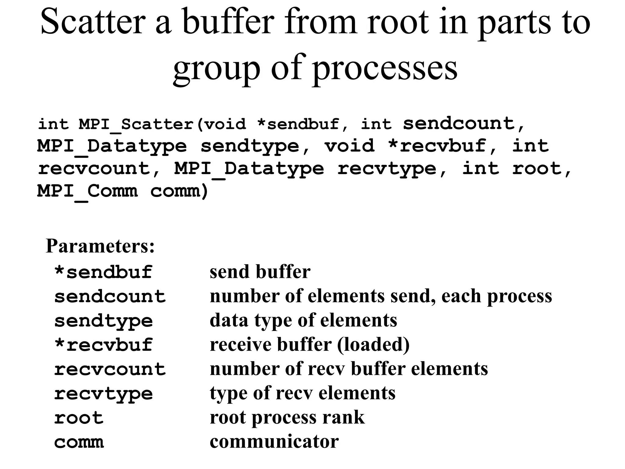 Scatter a buffer from root in parts to
group of processes
int MPI_Scatter(void *sendbuf, int sendcount,
MPI_Datatype sendtype, void *recvbuf, int
recvcount, MPI_Datatype recvtype, int root,
MPI_Comm comm)
Parameters:
*sendbuf send buffer
sendcount number of elements send, each process
sendtype data type of elements
*recvbuf receive buffer (loaded)
recvcount number of recv buffer elements
recvtype type of recv elements
root root process rank
comm communicator
 