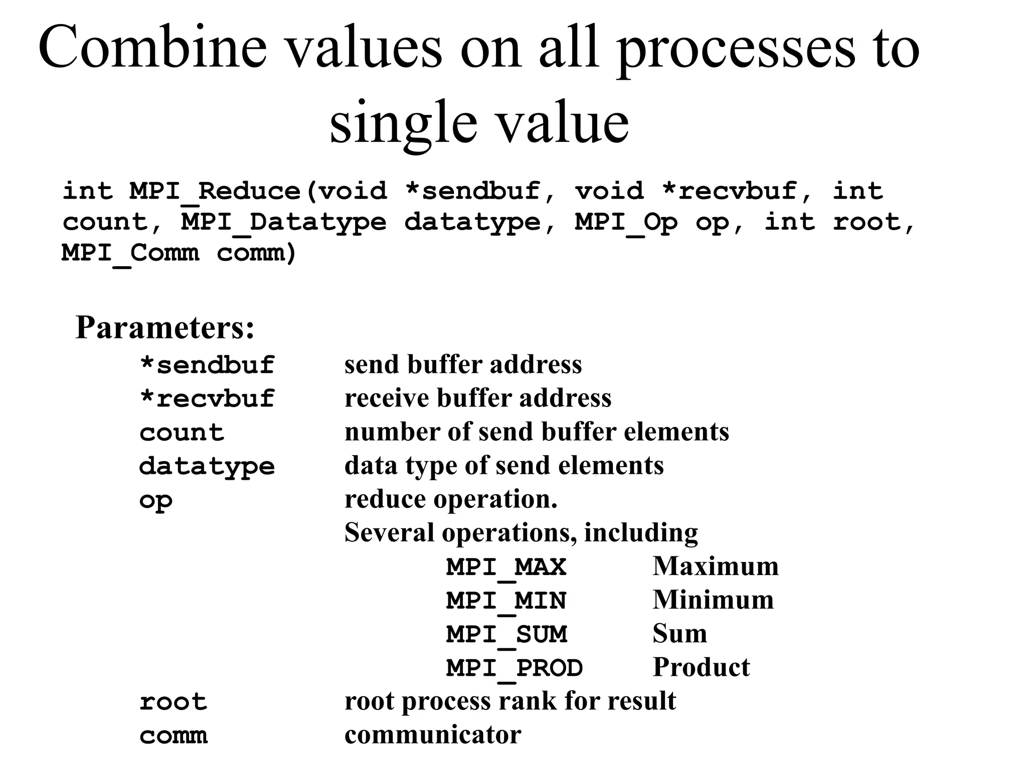 Combine values on all processes to
single value
int MPI_Reduce(void *sendbuf, void *recvbuf, int
count, MPI_Datatype datatype, MPI_Op op, int root,
MPI_Comm comm)
Parameters:
*sendbuf send buffer address
*recvbuf receive buffer address
count number of send buffer elements
datatype data type of send elements
op reduce operation.
Several operations, including
MPI_MAX Maximum
MPI_MIN Minimum
MPI_SUM Sum
MPI_PROD Product
root root process rank for result
comm communicator
 