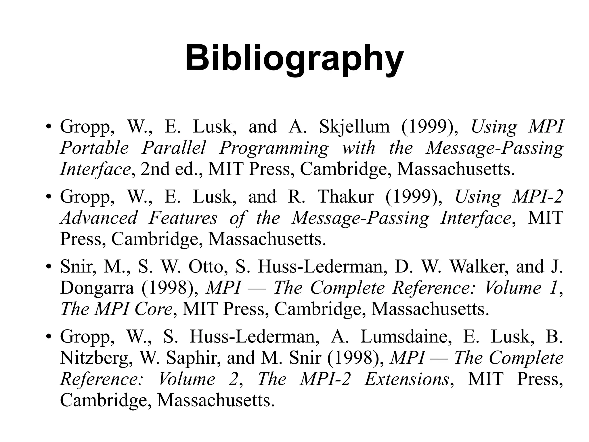 Bibliography
• Gropp, W., E. Lusk, and A. Skjellum (1999), Using MPI
Portable Parallel Programming with the Message-Passing
Interface, 2nd ed., MIT Press, Cambridge, Massachusetts.
• Gropp, W., E. Lusk, and R. Thakur (1999), Using MPI-2
Advanced Features of the Message-Passing Interface, MIT
Press, Cambridge, Massachusetts.
• Snir, M., S. W. Otto, S. Huss-Lederman, D. W. Walker, and J.
Dongarra (1998), MPI — The Complete Reference: Volume 1,
The MPI Core, MIT Press, Cambridge, Massachusetts.
• Gropp, W., S. Huss-Lederman, A. Lumsdaine, E. Lusk, B.
Nitzberg, W. Saphir, and M. Snir (1998), MPI — The Complete
Reference: Volume 2, The MPI-2 Extensions, MIT Press,
Cambridge, Massachusetts.
 