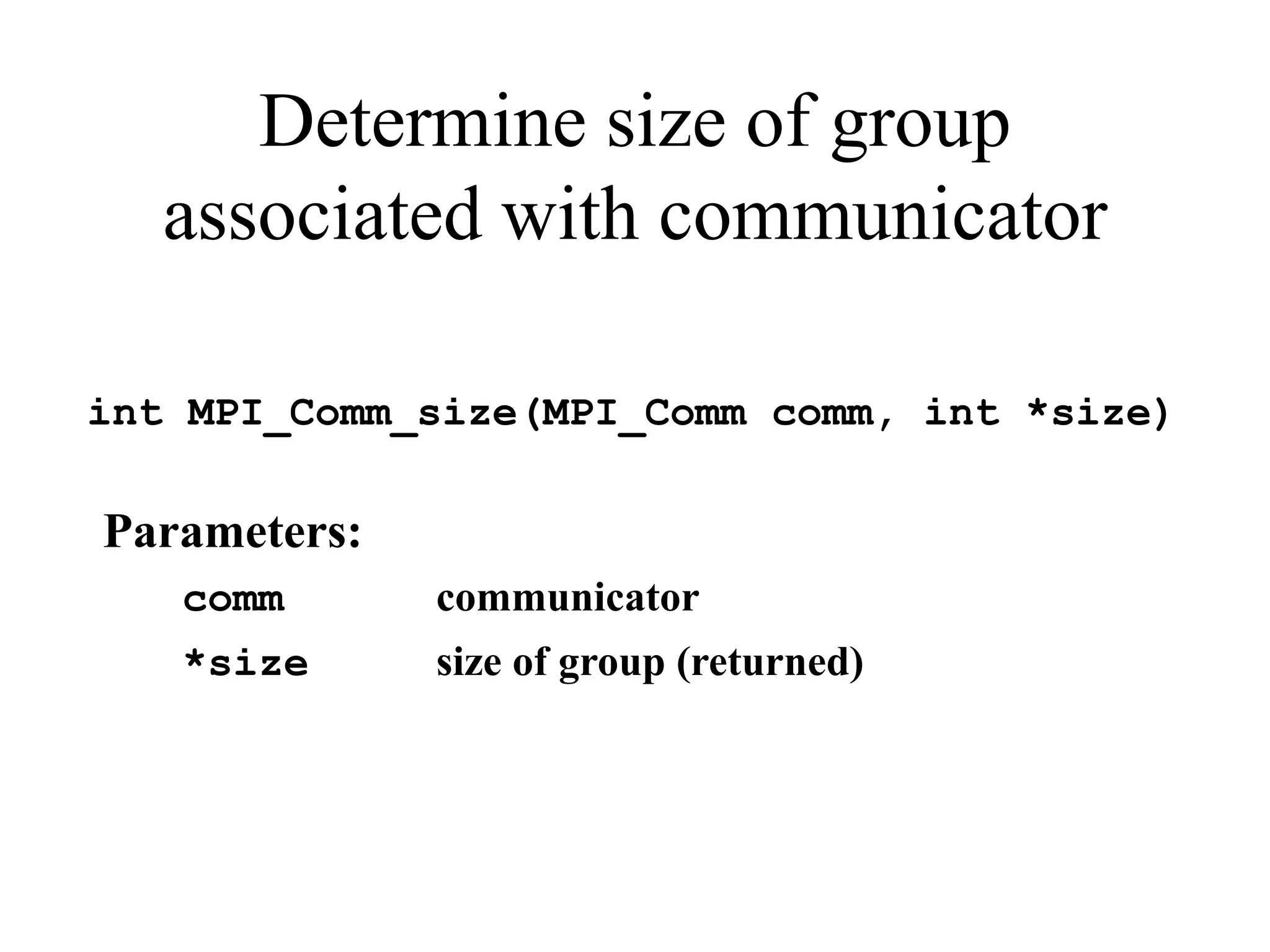 Determine size of group
associated with communicator
int MPI_Comm_size(MPI_Comm comm, int *size)
Parameters:
comm communicator
*size size of group (returned)
 