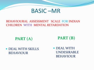 BASIC –MR
PART (A)
 DEAL WITH SKILLS
BEHAVIOUR
PART (B)
 DEAL WITH
UNDESIRABLE
BEHAVIOUR
BEHAVIOURAL ASSESSMENT SCALE FOR INDIAN
CHILDREN WITH MENTAL RETARDATION
 