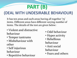 PART (B)
(DEAL WITH UNDESIRABLE BEHAVIOUR)
It has ten areas and each areas having all together ’75’
items. Different areas have different varying number of
items. The details of the test are given below:
• Violent and distractive
behaviour
• Temper tantrums
• Misbehaviour with
other
• Self injurious
behaviour
• Repetitive behaviour
• Odd behaviour
• Hyper activity
• Rebellious
behaviour
• Anti social
behaviour
• Fears and others
 