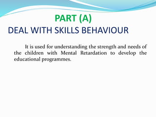 PART (A)
DEAL WITH SKILLS BEHAVIOUR
It is used for understanding the strength and needs of
the children with Mental Retardation to develop the
educational programmes.
 