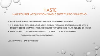 HASTE
HALF FOURIER ACQUISITION SINGLE SHOT TURBO SPIN ECHO
• HASTE IS ECHOPLANAR FAST SPIN ECHO SEQUENCE TRADEMARKED BY SIEMENS.
• IT IS SINGLE SHOT TECHNIQUE. ; THAT MEANS THE DATA FROM ALL K SPACES IS OBTAINED AFTER A
SINGLE 90 DEGREE EXCITATION PULSE.THIS REQUIRES VERY LONG ECHO TRAINS 128, 256 OR HIGHER.
• APPLICATIONS: 1. ROUTINE SCOUT IMAGES 2. MRCP 3. MR MYELOGRAPHY
CHILDREN OR UNCOOPERATIVE PATIENTS
.DISADVANTAGE: SAR IS INCREASED
 