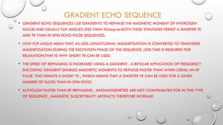 GRADIENT ECHO SEQUENCE
• GRADIENT ECHO SEQUENCES USE GRADIENTS TO REPHASE THE MAGNETIC MOMENT OF HYDROGEN
NUCLEI AND USUALLY FLIP ANGLES LESS THAN 90degree.BOTH THESE STRATIGIES PERMIT A SHORTER TE
AND TR THAN IN SPIN ECHO PULSE SEQUENCES.
• LOW FLIP ANGLE MEAN THAT, AS LESS LONGITUDINAL MAGNETISATION IS CONVERTED TO TRANVERSE
MAGNETISATION DURING THE EXCITATION PHASE OF THE SEQUENCE, LESS TIME IS REQUIRED FOR
RELAXATION.THAT IS WHY SHORT TR CAN BE USED.
• THE SPEED OF REPHASING IS INCREASED USING A GRADIENT . A BIPOLAR APPLICATION OF FREQUENCY
ENCODING GRADIENT ENABLES MAGNETIC MOMENTS TO REPHASE FASTER THAN WHEN USING AN RF
PULSE .THIS PERMITS A SHORT TE , WHICH MEANS THAT A SHORTER TR CAN BE USED FOR A GIVEN
NUMBER OF SLICES THAN IN SPIN ECHO.
• ALTHOUGH FASTER THAN RF REPHASING , INHOMOGENETIES ARE NOT COMPENSATED FOR IN THIS TYPE
OF SEQUENCE , MAGNETIC SUSCEPTIBILITY ARTIFACTS THEREFORE INCREASE.
 