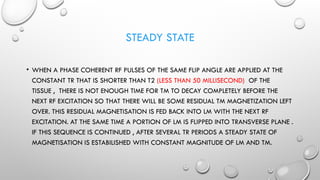 STEADY STATE
• WHEN A PHASE COHERENT RF PULSES OF THE SAME FLIP ANGLE ARE APPLIED AT THE
CONSTANT TR THAT IS SHORTER THAN T2 (LESS THAN 50 MILLISECOND) OF THE
TISSUE , THERE IS NOT ENOUGH TIME FOR TM TO DECAY COMPLETELY BEFORE THE
NEXT RF EXCITATION SO THAT THERE WILL BE SOME RESIDUAL TM MAGNETIZATION LEFT
OVER. THIS RESIDUAL MAGNETISATION IS FED BACK INTO LM WITH THE NEXT RF
EXCITATION. AT THE SAME TIME A PORTION OF LM IS FLIPPED INTO TRANSVERSE PLANE .
IF THIS SEQUENCE IS CONTINUED , AFTER SEVERAL TR PERIODS A STEADY STATE OF
MAGNETISATION IS ESTABILISHED WITH CONSTANT MAGNITUDE OF LM AND TM.
 
