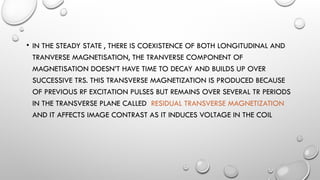 • IN THE STEADY STATE , THERE IS COEXISTENCE OF BOTH LONGITUDINAL AND
TRANVERSE MAGNETISATION, THE TRANVERSE COMPONENT OF
MAGNETISATION DOESN’T HAVE TIME TO DECAY AND BUILDS UP OVER
SUCCESSIVE TRS. THIS TRANSVERSE MAGNETIZATION IS PRODUCED BECAUSE
OF PREVIOUS RF EXCITATION PULSES BUT REMAINS OVER SEVERAL TR PERIODS
IN THE TRANSVERSE PLANE CALLED RESIDUAL TRANSVERSE MAGNETIZATION
AND IT AFFECTS IMAGE CONTRAST AS IT INDUCES VOLTAGE IN THE COIL
 