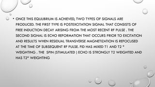 • ONCE THIS EQULIBRIUM IS ACHIEVED, TWO TYPES OF SIGNALS ARE
PRODUCED. THE FIRST TYPE IS POSTEXCITATION SIGNAL THAT CONSISTS OF
FREE INDUCTION DECAY ARISING FROM THE MOST RECENT RF PULSE . THE
SECOND SIGNAL IS ECHO REFORMATION THAT OCCURS PRIOR TO EXCITATION
AND RESULTS WHEN RESIDUAL TRANSVERSE MAGNETIZATION IS REFOCUSED
AT THE TIME OF SUBSEQUENT RF PULSE. FID HAS MIXED T1 AND T2 *
WEIGHTING . THE SPIN (STIMULATED ) ECHO IS STRONGLY T2 WEIGHTED AND
HAS T2* WEIGHTING
 