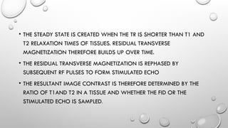 • THE STEADY STATE IS CREATED WHEN THE TR IS SHORTER THAN T1 AND
T2 RELAXATION TIMES OF TISSUES. RESIDUAL TRANSVERSE
MAGNETIZATION THEREFORE BUILDS UP OVER TIME.
• THE RESIDUAL TRANSVERSE MAGNETIZATION IS REPHASED BY
SUBSEQUENT RF PULSES TO FORM STIMULATED ECHO
• THE RESULTANT IMAGE CONTRAST IS THEREFORE DETERMINED BY THE
RATIO OF T1AND T2 IN A TISSUE AND WHETHER THE FID OR THE
STIMULATED ECHO IS SAMPLED.
 