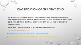 CLASSIFICATION OF GRADIENT ECHO
• THE WEIGHTING OF VARIOIUS STEADY STATE GRADIENT ECHO SEQUENCES DEPENDS ON
WHETHER THE STIMULATED ECHO OR THE FID OR BOTH ARE USED TO GENERATE THE GRADIENT
ECHO. THEIR CONTRAST IS DETERMINED BY WHICH OF THESE ARE USED TO CREATE THE
GRADIENT ECHO.
• THREE MAIN TYPES OF GRADIENT ECHO THAT ARE CURRENTLY USED :
1. SPOILED OR INCOHERENT GRE
2. COHERENT OR REWOUD OR PARTLIALLY REFOCUSSED GRE
3. BALANCED STEADY STATE FREE PROCESSION OR FULLY REFOCUSSED GRE
 