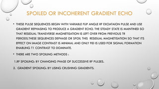 SPOILED OR INCOHERENT GRADIENT ECHO
• THESE PULSE SEQUENCES BEGIN WITH VARIABLE FLIP ANGLE RF EXCIATAION PULSE AND USE
GRADIENT REPHASING TO PRODUCE A GRADIENT ECHO. THE STEADY STATE IS MAINTINED SO
THAT RESIDUAL TRANSVERSE MAGNETISATION IS LEFT OVER FROM PREVIOUS TR
PERIODS.THESE SEQUENCES DEPHASE OR SPOIL THIS RESIDUAL MAGNETISATION SO THAT ITS
EFFECT ON IMAGE CONTRAST IS MINIMAL AND ONLY FID IS USED FOR SIGNAL FORMATION
ENABLING T1 CONTRAST TO DOMINATE.
• THERE ARE TWO SPOILING METHODS :
1.RF SPOILING: BY CHANGING PHASE OF SUCCESSIVE RF PULSES.
2. GRADIENT SPOILING: BY USING CRUSHING GRADIENTS.
 