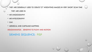 • THEY ARE GENERALLY USED TO CREATE T2* WEIGHTING IMAGES IN VERY SHORT SCAN TIME
THEY ARE USED IN
• MR ANGIOGRAPHY
• MR MYELOGRAPHY
• SWI
• MENISCAL AND CARTILAGE MAPPING
DISADAVANATGE : SENSITIVE TO FLOW AND MOTION
SIEMENS SEQUENCE: FISP
 