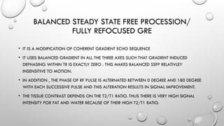 BALANCED STEADY STATE FREE PROCESSION/
FULLY REFOCUSED GRE
• IT IS A MODIFICATION OF COHERENT GRADIENT ECHO SEQUENCE
• IT USES BALANCED GRADIENT IN ALL THE THREE AXES SUCH THAT GRADIENT INDUCED
DEPHASING WITHIN TR IS EXACTLY ZERO . THIS MAKES BALANCED SSFP RELATIVLEY
INSENSITIVE TO MOTION.
• IN ADDITION , THE PHASE OF RF PULSE IS ALTERNATED BETWEEN 0 DEGREE AND 180 DEGREE
WITH EACH SUCCESSIVE PULSE AND THIS ALTERATION RESULTS IN SIGNAL IMPROVEMENT.
• THE TISSUE CONTRAST DEPENDS ON THE T2/T1 RATIO. THUS THERE IS VERY HIGH SIGNAL
INTENSITY FOR FAT AND WATER BECAUSE OF THEIR HIGH T2/T1 RATIO.
 