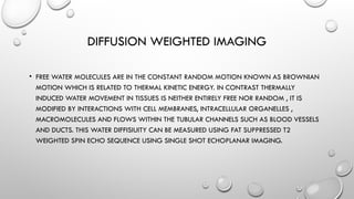 DIFFUSION WEIGHTED IMAGING
• FREE WATER MOLECULES ARE IN THE CONSTANT RANDOM MOTION KNOWN AS BROWNIAN
MOTION WHICH IS RELATED TO THERMAL KINETIC ENERGY. IN CONTRAST THERMALLY
INDUCED WATER MOVEMENT IN TISSUES IS NEITHER ENTIRELY FREE NOR RANDOM , IT IS
MODIFIED BY INTERACTIONS WITH CELL MEMBRANES, INTRACELLULAR ORGANELLES ,
MACROMOLECULES AND FLOWS WITHIN THE TUBULAR CHANNELS SUCH AS BLOOD VESSELS
AND DUCTS. THIS WATER DIFFISIUITY CAN BE MEASURED USING FAT SUPPRESSED T2
WEIGHTED SPIN ECHO SEQUENCE USING SINGLE SHOT ECHOPLANAR IMAGING.
 