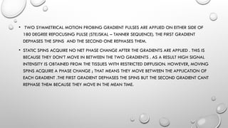 • TWO SYMMETRICAL MOTION PROBING GRADIENT PULSES ARE APPLIED ON EITHER SIDE OF
180 DEGREE REFOCUSING PULSE (STEJSKAL – TANNER SEQUENCE). THE FIRST GRADIENT
DEPHASES THE SPINS AND THE SECOND ONE REPHASES THEM.
• STATIC SPINS ACQUIRE NO NET PHASE CHANGE AFTER THE GRADIENTS ARE APPLIED . THIS IS
BECAUSE THEY DON’T MOVE IN BETWEEN THE TWO GRADIENTS . AS A RESULT HIGH SIGNAL
INTENSITY IS OBTAINED FROM THE TISSUES WITH RESTRICTED DIFFUSION. HOWEVER, MOVING
SPINS ACQUIRE A PHASE CHANGE ; THAT MEANS THEY MOVE BETWEEN THE APPLICATION OF
EACH GRADIENT .THE FIRST GRADIENT DEPHASES THE SPINS BUT THE SECOND GRADIENT CANT
REPHASE THEM BECAUSE THEY MOVE IN THE MEAN TIME.
 
